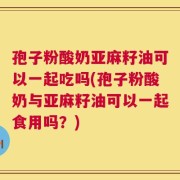 孢子粉酸奶亚麻籽油可以一起吃吗(孢子粉酸奶与亚麻籽油可以一起食用吗？)