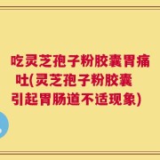 吃灵芝孢子粉胶囊胃痛 吐(灵芝孢子粉胶囊引起胃肠道不适现象)