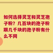 如何选择灵芝和灵芝孢子粉？几百块的孢子粉跟几千块的孢子粉有什么不同