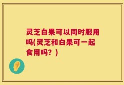 灵芝白果可以同时服用吗(灵芝和白果可一起食用吗？)
