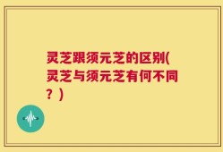 灵芝跟须元芝的区别(灵芝与须元芝有何不同？)