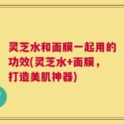 灵芝水和面膜一起用的功效(灵芝水+面膜，打造美肌神器)