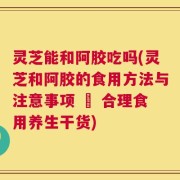 灵芝能和阿胶吃吗(灵芝和阿胶的食用方法与注意事项 – 合理食用养生干货)