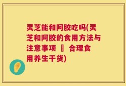 灵芝能和阿胶吃吗(灵芝和阿胶的食用方法与注意事项 – 合理食用养生干货)