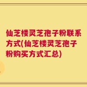 仙芝楼灵芝孢子粉联系方式(仙芝楼灵芝孢子粉购买方式汇总)