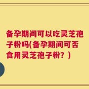 备孕期间可以吃灵芝孢子粉吗(备孕期间可否食用灵芝孢子粉？)