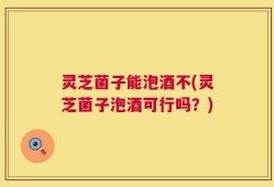 灵芝菌子能泡酒不(灵芝菌子泡酒可行吗？)