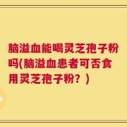 脑溢血能喝灵芝孢子粉吗(脑溢血患者可否食用灵芝孢子粉？)