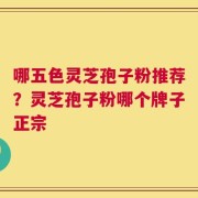 哪五色灵芝孢子粉推荐？灵芝孢子粉哪个牌子正宗