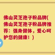 佛山灵芝孢子粉品牌(佛山灵芝孢子粉品牌推荐：强身健体，爱心呵护您的健康！)