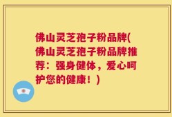 佛山灵芝孢子粉品牌(佛山灵芝孢子粉品牌推荐：强身健体，爱心呵护您的健康！)