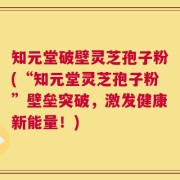 知元堂破壁灵芝孢子粉(“知元堂灵芝孢子粉”壁垒突破，激发健康新能量！)