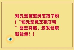 知元堂破壁灵芝孢子粉(“知元堂灵芝孢子粉”壁垒突破，激发健康新能量！)