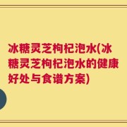 冰糖灵芝枸杞泡水(冰糖灵芝枸杞泡水的健康好处与食谱方案)