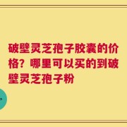 破壁灵芝孢子胶囊的价格？哪里可以买的到破壁灵芝孢子粉
