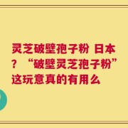 灵芝破壁孢子粉 日本？“破壁灵芝孢子粉”这玩意真的有用么
