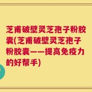 芝甫破壁灵芝孢子粉胶囊(芝甫破壁灵芝孢子粉胶囊——提高免疫力的好帮手)