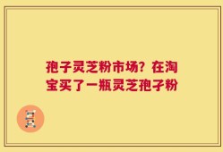 孢子灵芝粉市场？在淘宝买了一瓶灵芝孢孑粉