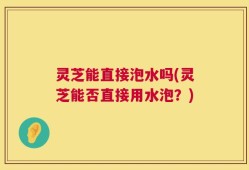 灵芝能直接泡水吗(灵芝能否直接用水泡？)