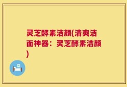 灵芝酵素洁颜(清爽洁面神器：灵芝酵素洁颜)