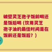 破壁灵芝孢子饭前喝还是饭后喝 (饮用灵芝孢子油的最佳时间是在饭前还是饭后？)