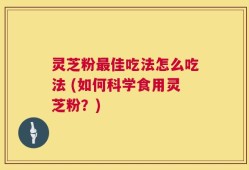 灵芝粉最佳吃法怎么吃法 (如何科学食用灵芝粉？)