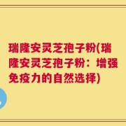 瑞隆安灵芝孢子粉(瑞隆安灵芝孢子粉：增强免疫力的自然选择)