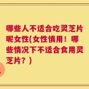 哪些人不适合吃灵芝片呢女性(女性慎用！哪些情况下不适合食用灵芝片？)