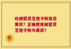吃破壁灵芝孢子粉禁忌黄芪？正确使用破壁灵芝孢子粉与黄芪？