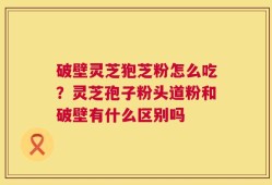 破壁灵芝狍芝粉怎么吃？灵芝孢子粉头道粉和破壁有什么区别吗