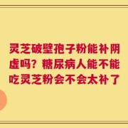 灵芝破壁孢子粉能补阴虚吗？糖尿病人能不能吃灵芝粉会不会太补了