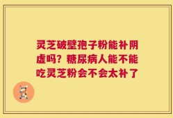 灵芝破壁孢子粉能补阴虚吗？糖尿病人能不能吃灵芝粉会不会太补了