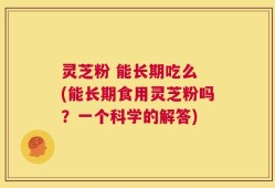 灵芝粉 能长期吃么 (能长期食用灵芝粉吗？一个科学的解答)