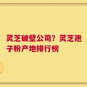 灵芝破壁公司？灵芝孢子粉产地排行榜