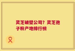 灵芝破壁公司？灵芝孢子粉产地排行榜