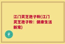 江门灵芝孢子粉(江门灵芝孢子粉：健康生活新宠)