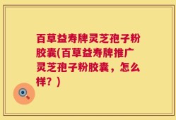 百草益寿牌灵芝孢子粉胶囊(百草益寿牌推广灵芝孢子粉胶囊，怎么样？)