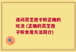 请问灵芝孢子粉正确的吃法 (正确的灵芝孢子粉食用方法简介)