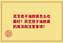 灵芝孢子油胶囊怎么吃最好？灵芝孢子油胶囊的用法和注意事项？