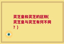 灵芝皇和灵芝的区别(灵芝皇与灵芝有何不同？)