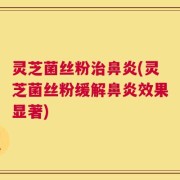 灵芝菌丝粉治鼻炎(灵芝菌丝粉缓解鼻炎效果显著)