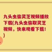 九头虫偷灵芝视频播放下载(九头虫偷取灵芝视频，快来观看下载！)