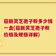 菇新灵芝孢子粉多少钱一盒(菇新灵芝孢子粉价格及规格详解)