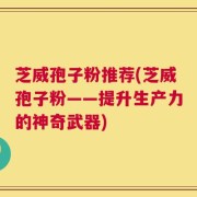 芝威孢子粉推荐(芝威孢子粉——提升生产力的神奇武器)