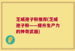 芝威孢子粉推荐(芝威孢子粉——提升生产力的神奇武器)