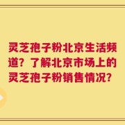 灵芝孢子粉北京生活频道？了解北京市场上的灵芝孢子粉销售情况？