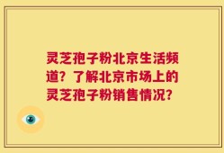 灵芝孢子粉北京生活频道？了解北京市场上的灵芝孢子粉销售情况？