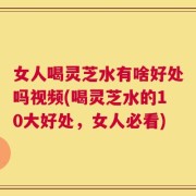 女人喝灵芝水有啥好处吗视频(喝灵芝水的10大好处，女人必看)