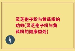 灵芝孢子粉与黄芪粉的功效(灵芝孢子粉与黄芪粉的健康益处)