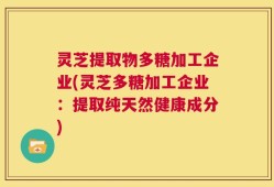 灵芝提取物多糖加工企业(灵芝多糖加工企业：提取纯天然健康成分)